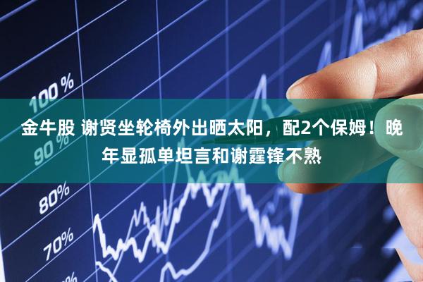 金牛股 谢贤坐轮椅外出晒太阳，配2个保姆！晚年显孤单坦言和谢霆锋不熟