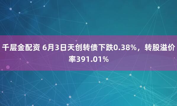 千层金配资 6月3日天创转债下跌0.38%，转股溢价率391.01%
