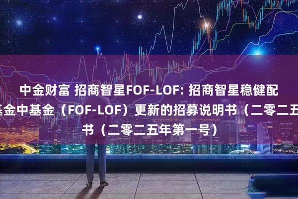 中金财富 招商智星FOF-LOF: 招商智星稳健配置混合型基金中基金（FOF-LOF）更新的招募说明书（二零二五年第一号）