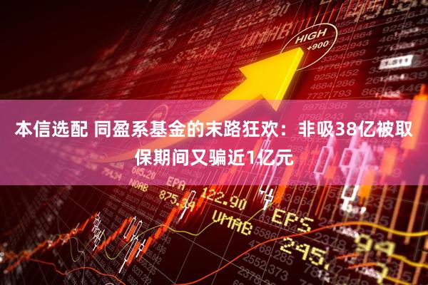 本信选配 同盈系基金的末路狂欢：非吸38亿被取保期间又骗近1亿元
