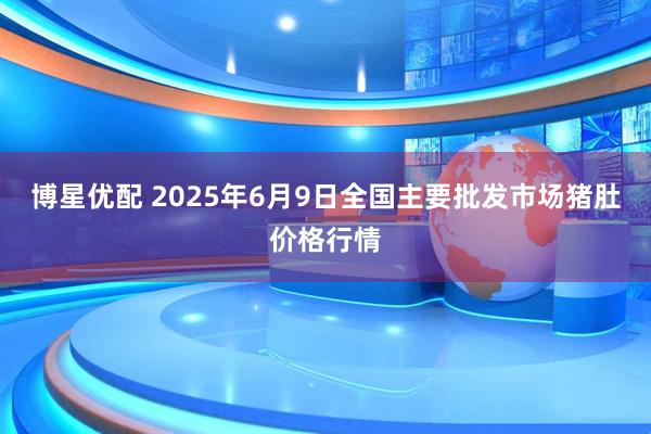 博星优配 2025年6月9日全国主要批发市场猪肚价格行情