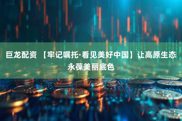 巨龙配资 【牢记嘱托·看见美好中国】让高原生态永葆美丽底色