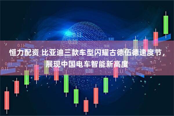 恒力配资 比亚迪三款车型闪耀古德伍德速度节，展现中国电车智能新高度