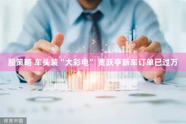 股策略 车头装“大彩电” 贾跃亭新车订单已过万