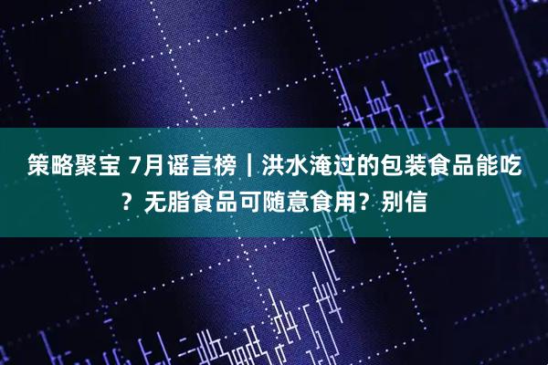 策略聚宝 7月谣言榜｜洪水淹过的包装食品能吃？无脂食品可随意食用？别信