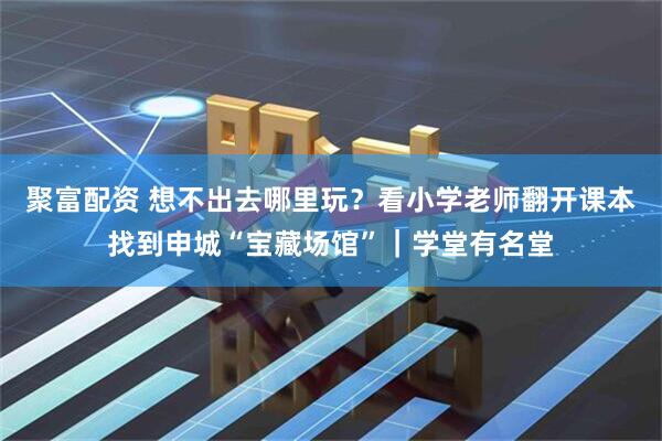聚富配资 想不出去哪里玩？看小学老师翻开课本找到申城“宝藏场馆”｜学堂有名堂