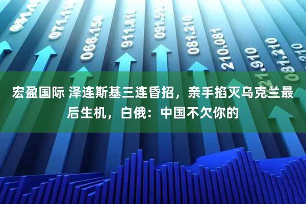 宏盈国际 泽连斯基三连昏招，亲手掐灭乌克兰最后生机，白俄：中国不欠你的