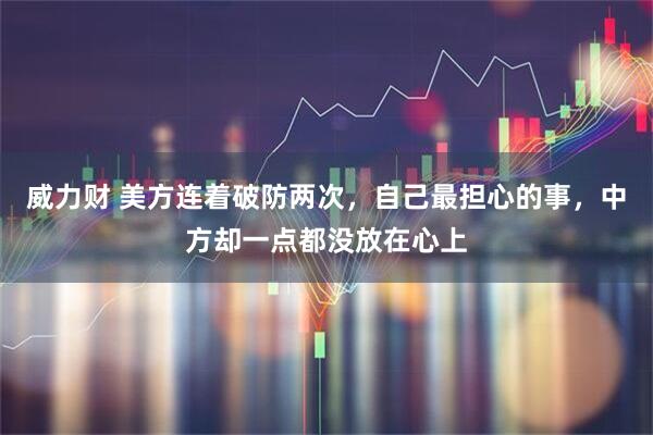 威力财 美方连着破防两次，自己最担心的事，中方却一点都没放在心上