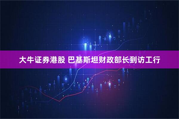 大牛证券港股 巴基斯坦财政部长到访工行