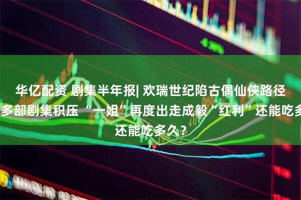 华亿配资 剧集半年报| 欢瑞世纪陷古偶仙侠路径依赖多部剧集积压 “一姐”再度出走成毅“红利”还能吃多久？