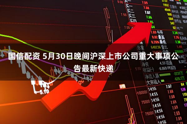 国信配资 5月30日晚间沪深上市公司重大事项公告最新快递