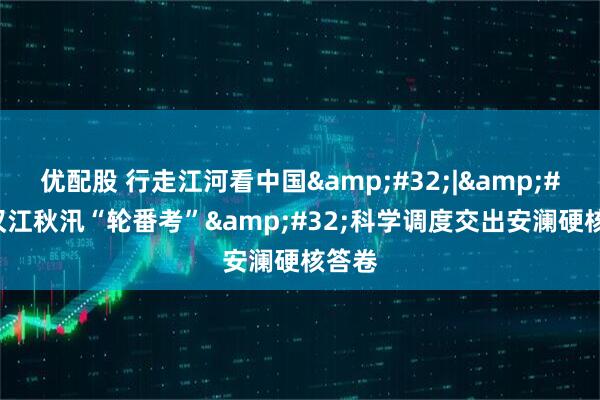 优配股 行走江河看中国&#32;|&#32;汉江秋汛“轮番考”&#32;科学调度交出安澜硬核答卷