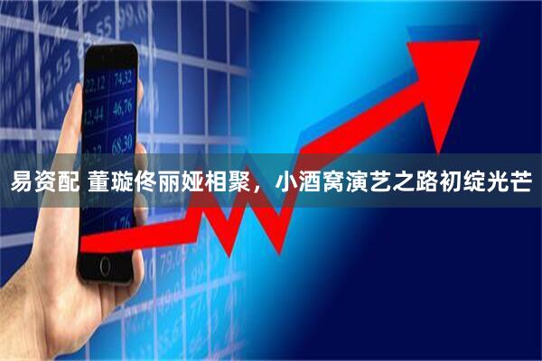 易资配 董璇佟丽娅相聚，小酒窝演艺之路初绽光芒