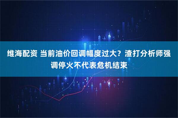 维海配资 当前油价回调幅度过大？渣打分析师强调停火不代表危机结束